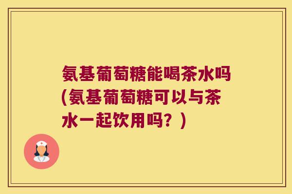 氨基葡萄糖能喝茶水吗(氨基葡萄糖可以与茶水一起饮用吗?)