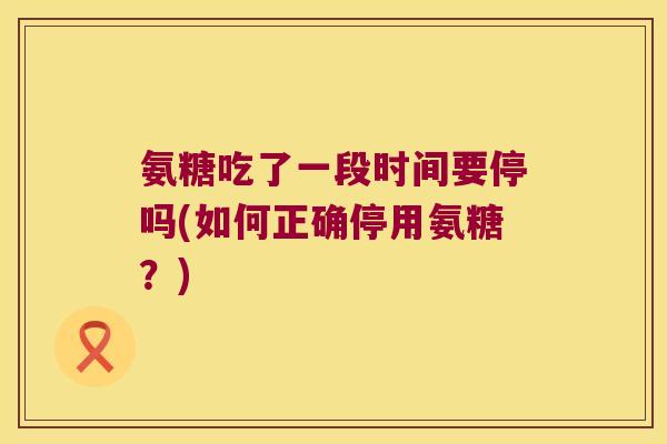 氨糖吃了一段时间要停吗(如何正确停用氨糖?)