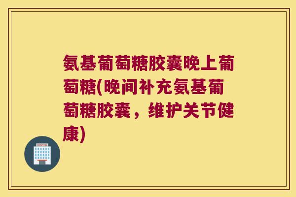 氨基葡萄糖胶囊晚上葡萄糖(晚间补充氨基葡萄糖胶囊,维护关节健康)