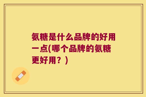 氨糖是什么品牌的好用一点(哪个品牌的氨糖更好用?)