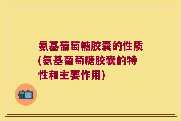 氨基葡萄糖胶囊的性质(氨基葡萄糖胶囊的特性和主要作用)