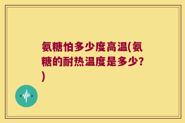 氨糖怕多少度高温(氨糖的耐热温度是多少?)