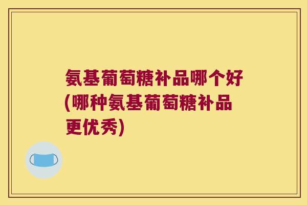 氨基葡萄糖补品哪个好(哪种氨基葡萄糖补品更优秀)