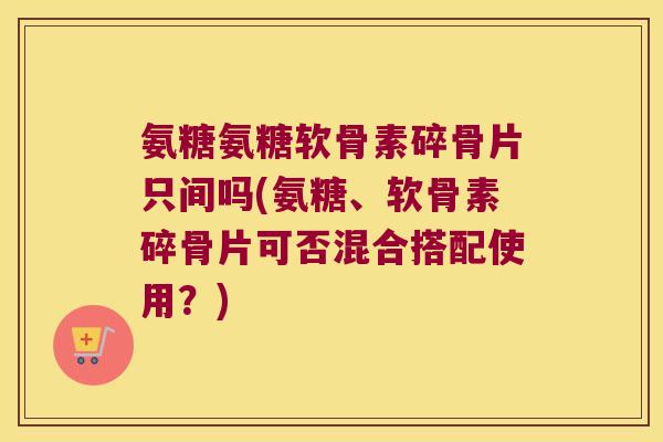 氨糖氨糖软骨素碎骨片只间吗(氨糖、软骨素碎骨片可否混合搭配使用?)