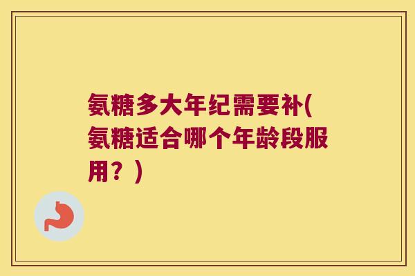 氨糖多大年纪需要补(氨糖适合哪个年龄段服用?)