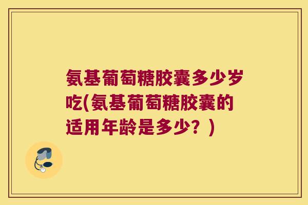 氨基葡萄糖胶囊多少岁吃(氨基葡萄糖胶囊的适用年龄是多少?)