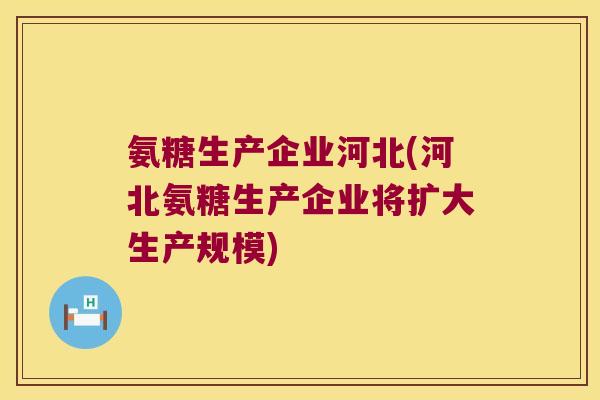 氨糖生产企业河北(河北氨糖生产企业将扩大生产规模)