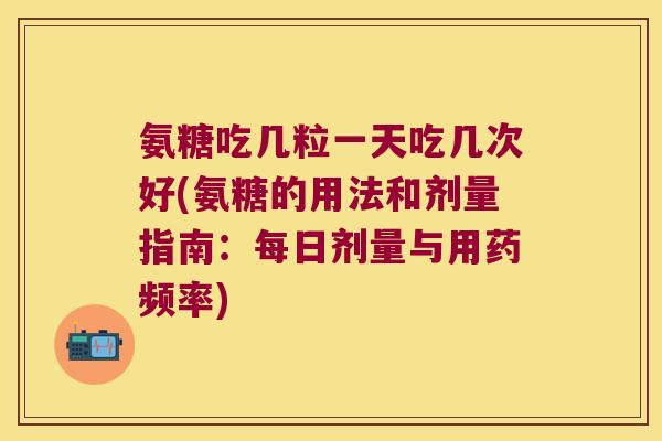 氨糖吃几粒一天吃几次好(氨糖的用法和剂量指南:每日剂量与用药频率)