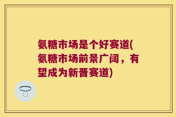 氨糖市场是个好赛道(氨糖市场前景广阔,有望成为新晋赛道)