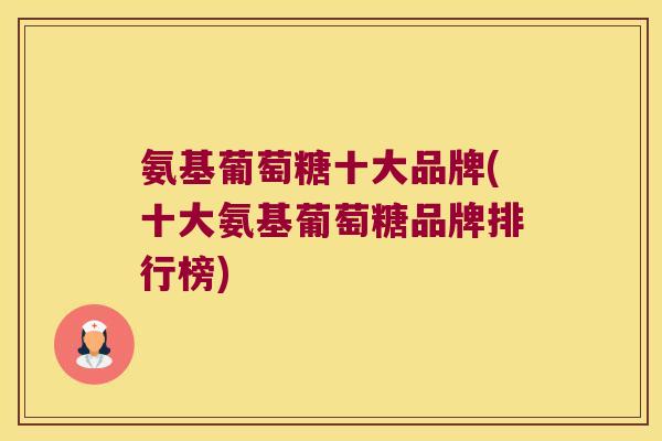 氨基葡萄糖十大品牌(十大氨基葡萄糖品牌排行榜)