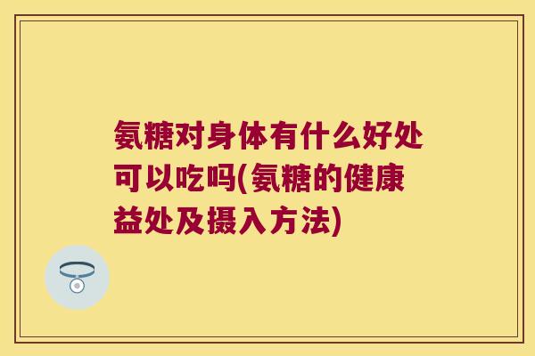 氨糖对身体有什么好处可以吃吗(氨糖的健康益处及摄入方法)