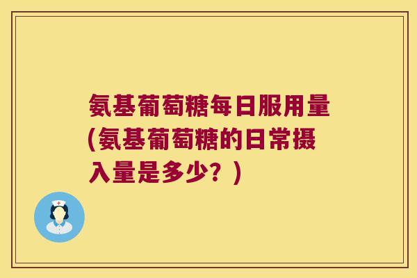 氨基葡萄糖每日服用量(氨基葡萄糖的日常摄入量是多少?)