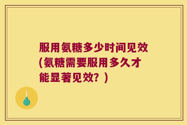 服用氨糖多少时间见效(氨糖需要服用多久才能显著见效？)