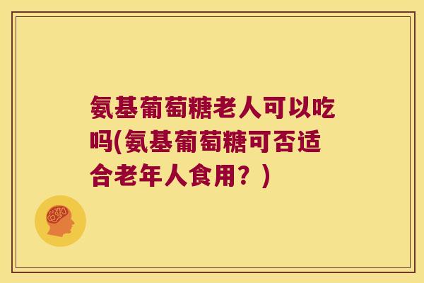氨基葡萄糖老人可以吃吗(氨基葡萄糖可否适合老年人食用?) 氨基葡萄糖老人可以吃吗(氨基葡萄糖可否适合老年人食用?)