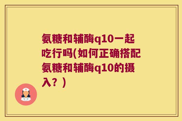 氨糖和辅酶q10一起吃行吗(如何正确搭配氨糖和辅酶q10的摄入？)