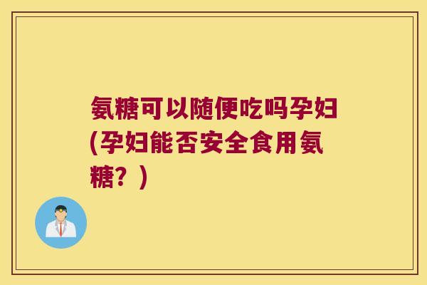 氨糖可以随便吃吗孕妇(孕妇能否安全食用氨糖?)