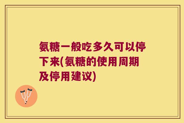 氨糖一般吃多久可以停下来(氨糖的使用周期及停用建议)