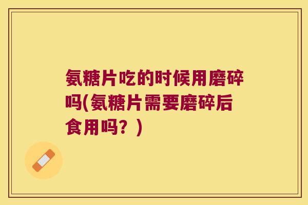 氨糖片吃的时候用磨碎吗(氨糖片需要磨碎后食用吗?)
