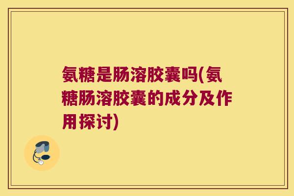 氨糖是肠溶胶囊吗(氨糖肠溶胶囊的成分及作用探讨)