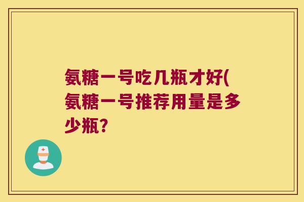 氨糖一号吃几瓶才好(氨糖一号推荐用量是多少瓶?