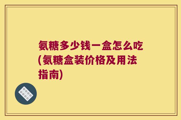 氨糖多少钱一盒怎么吃(氨糖盒装价格及用法指南)