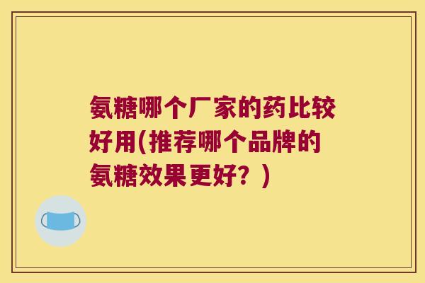 氨糖哪个厂家的药比较好用(推荐哪个品牌的氨糖效果更好?)