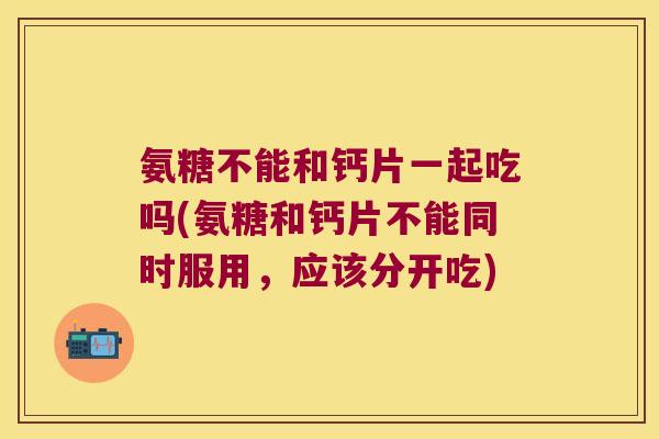 氨糖不能和钙片一起吃吗(氨糖和钙片不能同时服用,应该分开吃)