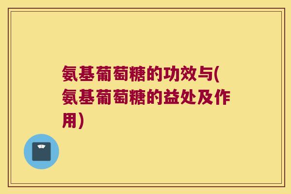 氨基葡萄糖的功效与(氨基葡萄糖的益处及作用)