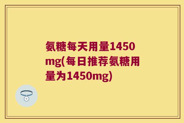 氨糖每天用量1450mg(每日推荐氨糖用量为1450mg)