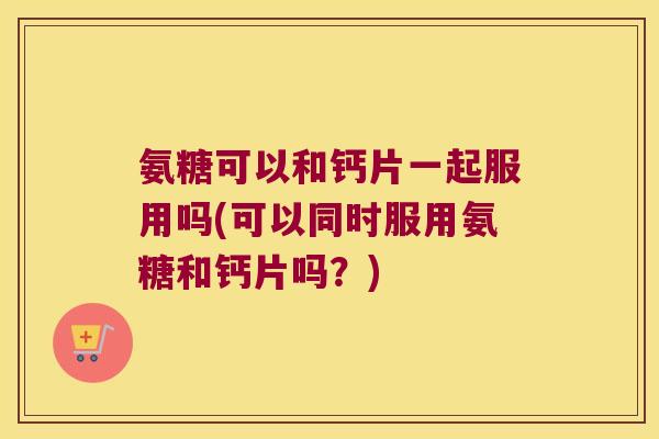 氨糖可以和钙片一起服用吗(可以同时服用氨糖和钙片吗?)