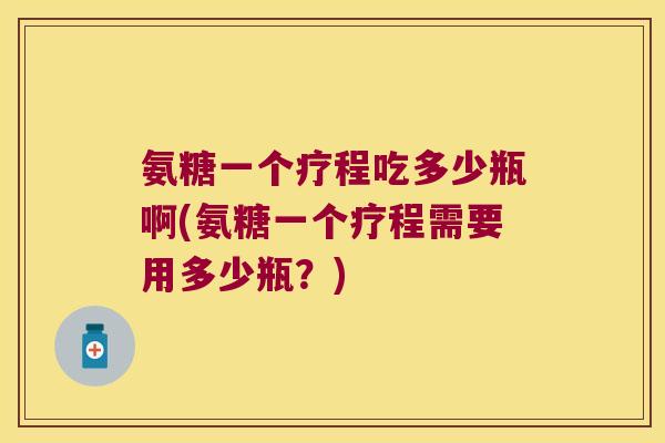 氨糖一个疗程吃多少瓶啊(氨糖一个疗程需要用多少瓶?)