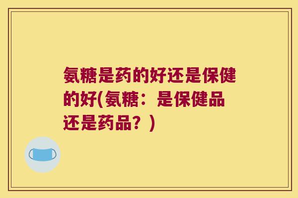 氨糖是药的好还是保健的好(氨糖:是保健品还是药品?)