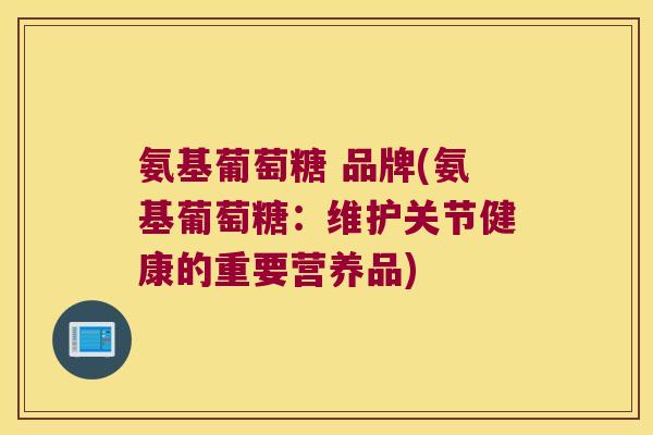 氨基葡萄糖 品牌(氨基葡萄糖:维护关节健康的重要营养品)