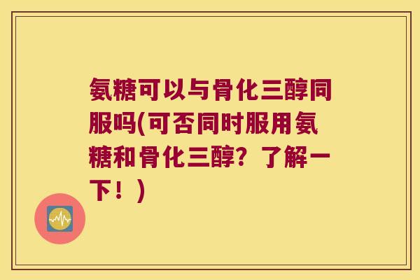 氨糖可以与骨化三醇同服吗(可否同时服用氨糖和骨化三醇?了解一下!)