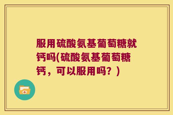 服用硫酸氨基葡萄糖就钙吗(硫酸氨基葡萄糖钙,可以服用吗?)