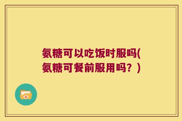 氨糖可以吃饭时服吗(氨糖可餐前服用吗?)