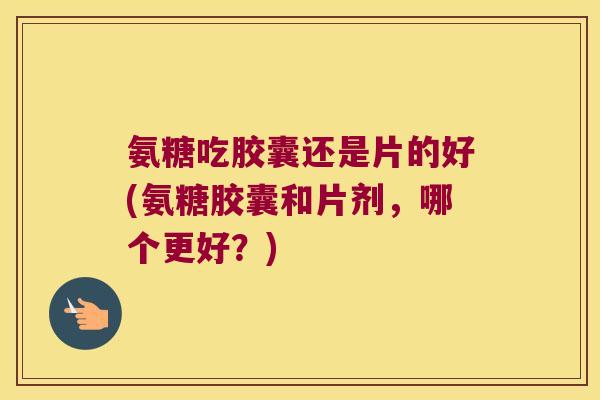 氨糖吃胶囊还是片的好(氨糖胶囊和片剂,哪个更好?)