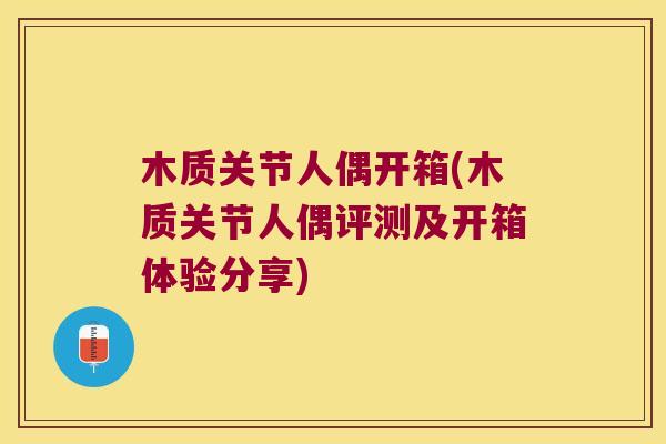 木质关节人偶开箱(木质关节人偶评测及开箱体验分享)