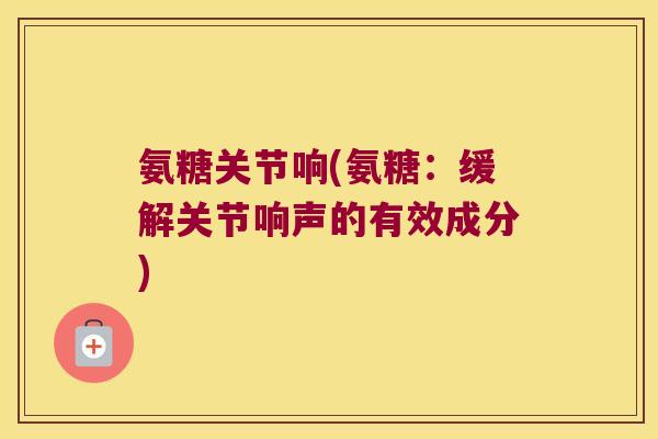 氨糖关节响(氨糖:缓解关节响声的有效成分)