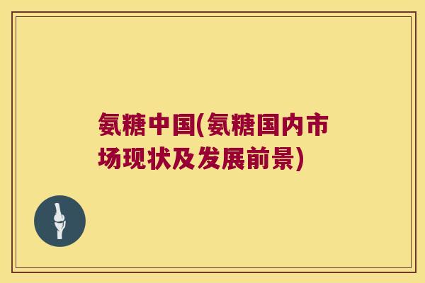 氨糖中国(氨糖国内市场现状及发展前景)