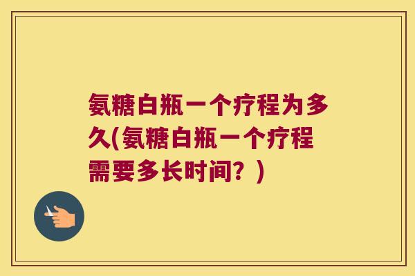氨糖白瓶一个疗程为多久(氨糖白瓶一个疗程需要多长时间?)