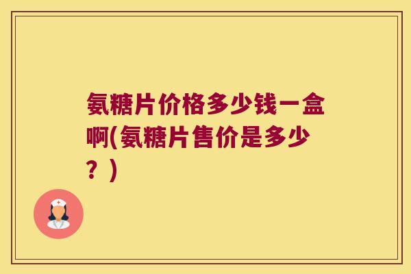 氨糖片价格多少钱一盒啊(氨糖片售价是多少?)