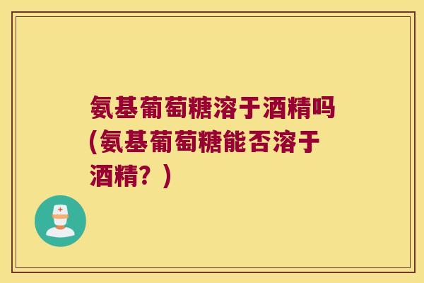 氨基葡萄糖溶于酒精吗(氨基葡萄糖能否溶于酒精?)