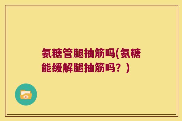 氨糖管腿抽筋吗(氨糖能缓解腿抽筋吗?)