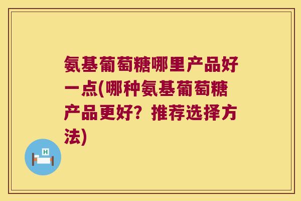 氨基葡萄糖哪里产品好一点(哪种氨基葡萄糖产品更好?推荐选择方法)