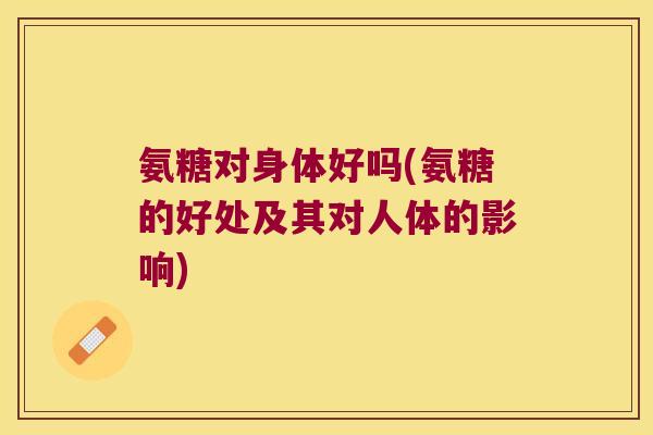 氨糖对身体好吗(氨糖的好处及其对人体的影响)