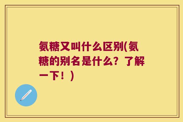 氨糖又叫什么区别(氨糖的别名是什么?了解一下!)