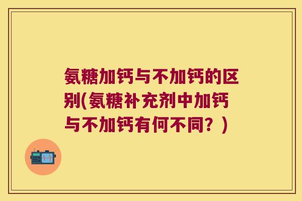 氨糖加钙与不加钙的区别(氨糖补充剂中加钙与不加钙有何不同？)