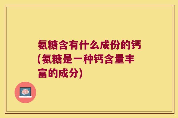 氨糖含有什么成份的钙(氨糖是一种钙含量丰富的成分)
