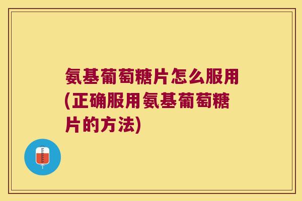 氨基葡萄糖片怎么服用(正确服用氨基葡萄糖片的方法)